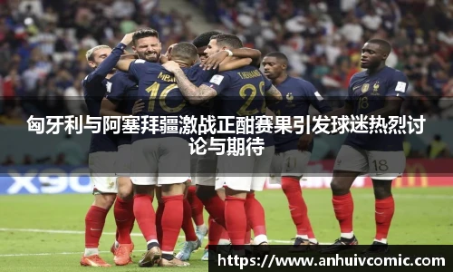三亿体育匈牙利与阿塞拜疆激战正酣赛果引发球迷热烈讨论与期待